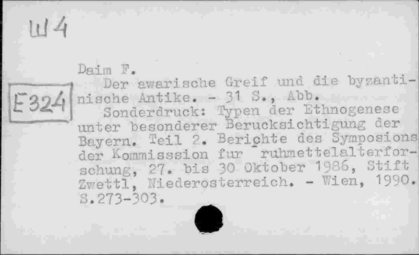 ﻿Id A
Daim F.	.	.	u.
Der awarische Greif und. die byzantinische Antike. - 31 S., Abb.
Sonderdruck: Typen der Ethnogenese unter besonderer Berücksichtigung der Bayern. Teil 2. Berichte des Symposions der Kommisssion fur ruhmettelalterfor-schung, 27. bis 30 Oktober 1986, Stift Zwettl, Niederosterreich. - Wien, 1990. s.273-303.